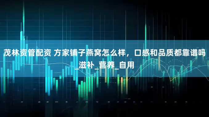 茂林资管配资 方家铺子燕窝怎么样，口感和品质都靠谱吗_滋补_营养_自用