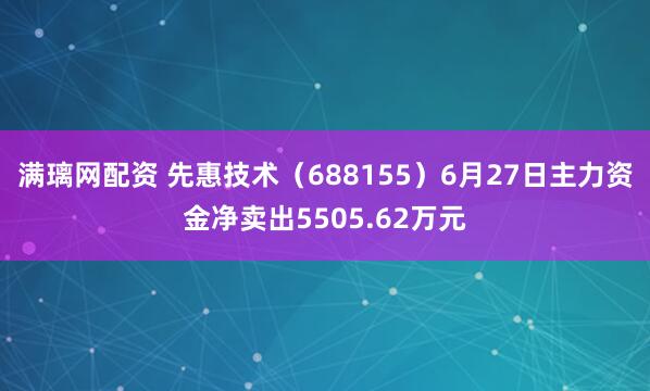 满璃网配资 先惠技术（688155）6月27日主力资金净卖出5505.62万元
