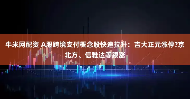 牛米网配资 A股跨境支付概念股快速拉升：吉大正元涨停?京北方、信雅达等跟涨