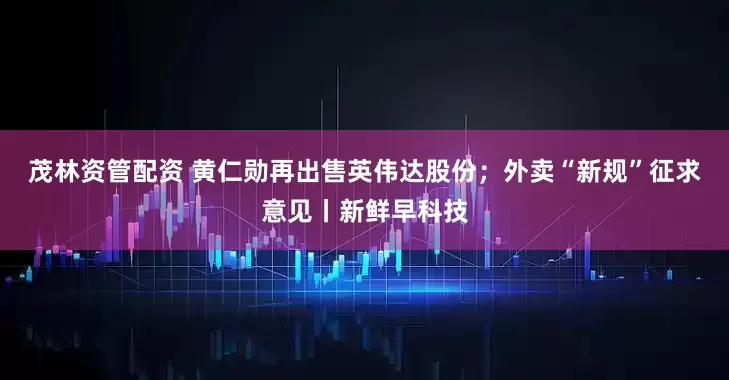 茂林资管配资 黄仁勋再出售英伟达股份；外卖“新规”征求意见丨新鲜早科技