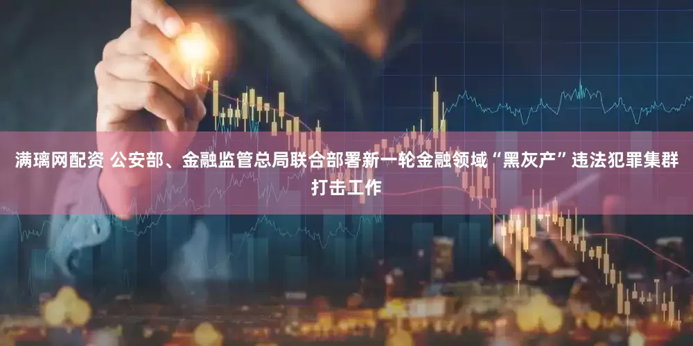 满璃网配资 公安部、金融监管总局联合部署新一轮金融领域“黑灰产”违法犯罪集群打击工作