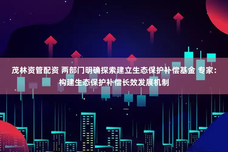 茂林资管配资 两部门明确探索建立生态保护补偿基金 专家：构建生态保护补偿长效发展机制